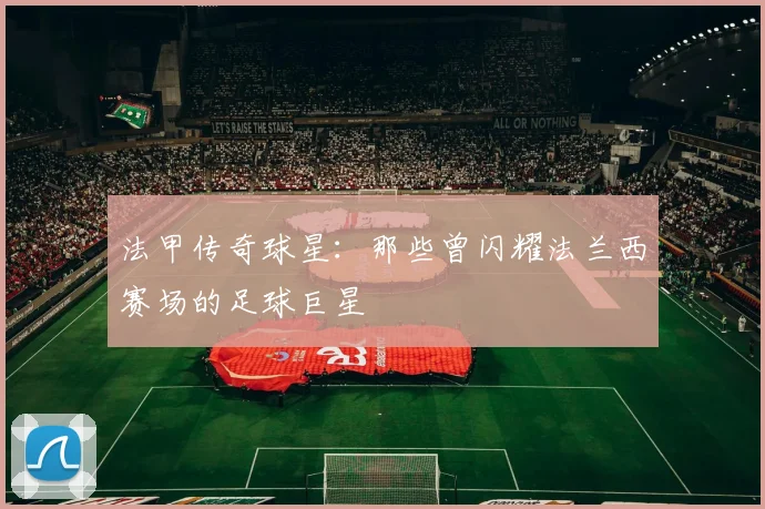 法甲传奇球星：那些曾闪耀法兰西赛场的足球巨星