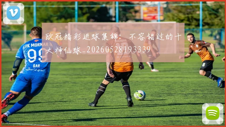 欧冠精彩进球集锦:不容错过的十大神仙球_20260528193339