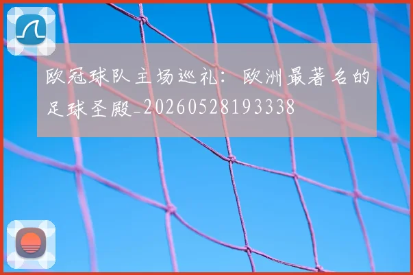 欧冠球队主场巡礼：欧洲最著名的足球圣殿_20260528193338