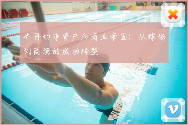 乔丹的净资产和商业帝国:从球场到商场的成功转型