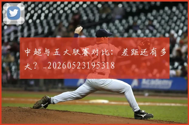 中超与五大联赛对比：差距还有多大？_20260523195318