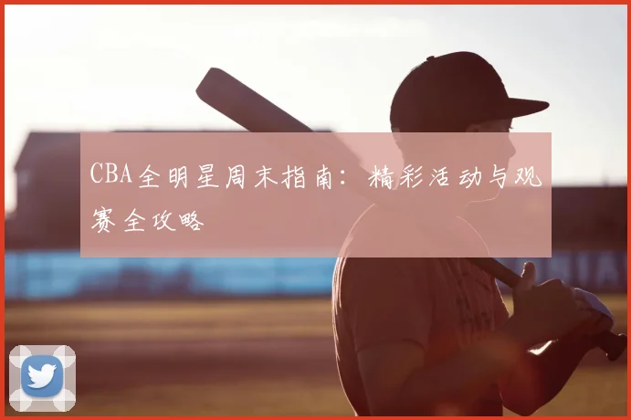 CBA全明星周末指南：精彩活动与观赛全攻略