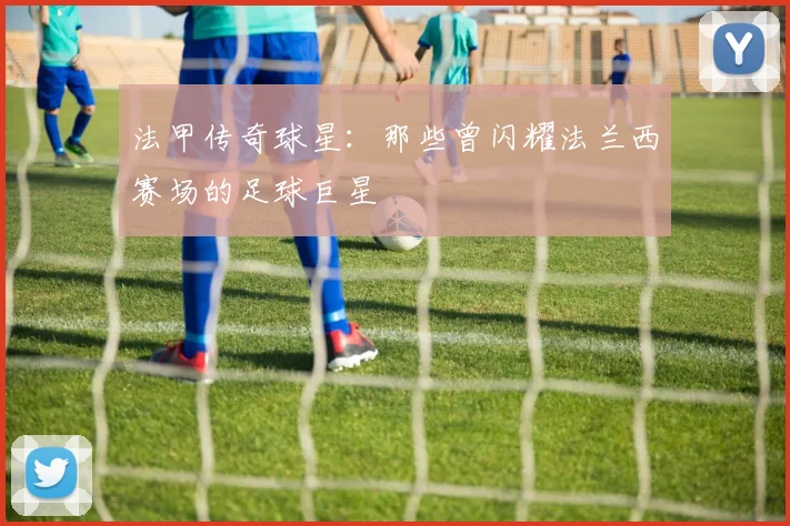 法甲传奇球星：那些曾闪耀法兰西赛场的足球巨星