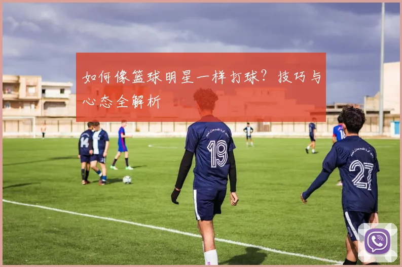 如何像篮球明星一样打球？技巧与心态全解析