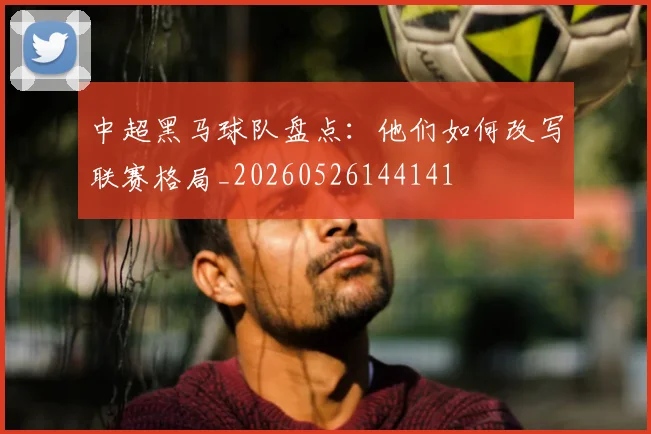 中超黑马球队盘点：他们如何改写联赛格局_20260526144141