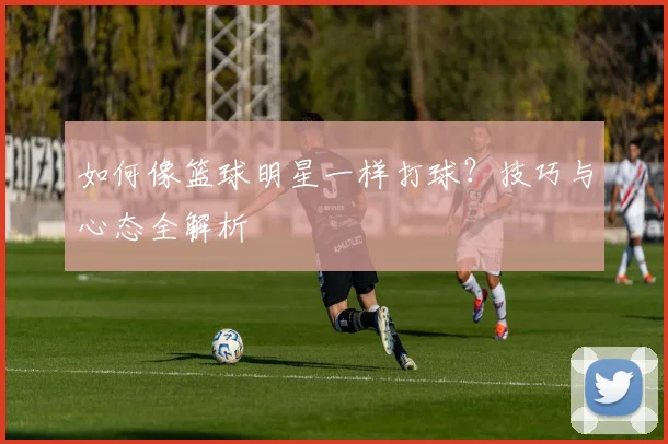 如何像篮球明星一样打球？技巧与心态全解析