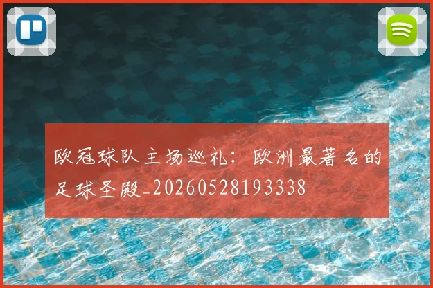 欧冠球队主场巡礼:欧洲最著名的足球圣殿_20260528193338